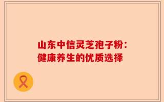 山东中信灵芝孢子粉：健康养生的优质选择