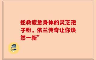 拯救疲惫身体的灵芝孢子粉，依兰传奇让你焕然一新”