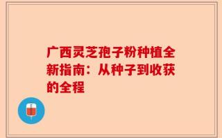 广西灵芝孢子粉种植全新指南：从种子到收获的全程