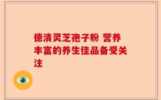 德清灵芝孢子粉 营养丰富的养生佳品备受关注
