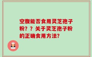 空腹能否食用灵芝孢子粉？？关于灵芝孢子粉的正确食用方法？