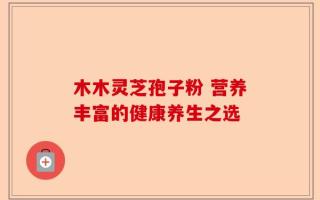 木木灵芝孢子粉 营养丰富的健康养生之选