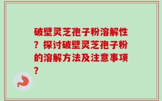 破壁灵芝孢子粉溶解性？探讨破壁灵芝孢子粉的溶解方法及注意事项？