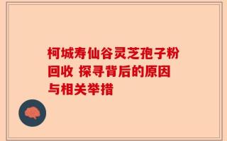 柯城寿仙谷灵芝孢子粉回收 探寻背后的原因与相关举措