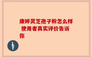康婷灵芝孢子粉怎么样 使用者真实评价告诉你