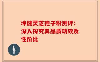 坤健灵芝孢子粉测评：深入探究其品质功效及性价比