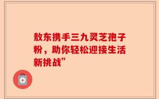 敖东携手三九灵芝孢子粉，助你轻松迎接生活新挑战”