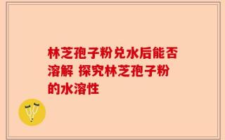 林芝孢子粉兑水后能否溶解 探究林芝孢子粉的水溶性