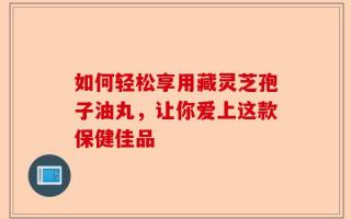 如何轻松享用藏灵芝孢子油丸，让你爱上这款保健佳品