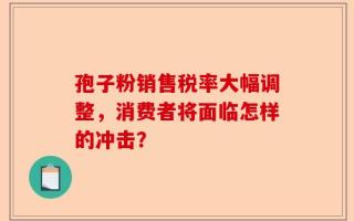 孢子粉销售税率大幅调整，消费者将面临怎样的冲击？