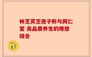 林芝灵芝孢子粉与同仁堂 高品质养生的理想组合