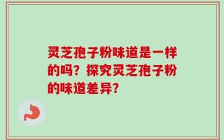 灵芝孢子粉味道是一样的吗？探究灵芝孢子粉的味道差异？