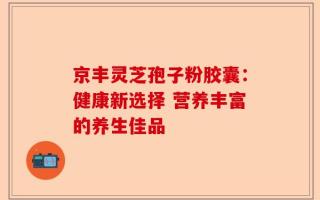 京丰灵芝孢子粉胶囊：健康新选择 营养丰富的养生佳品