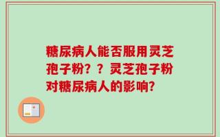 糖尿病人能否服用灵芝孢子粉？？灵芝孢子粉对糖尿病人的影响？