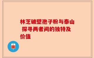 林芝破壁孢子粉与泰山 探寻两者间的独特及价值