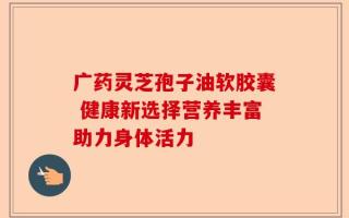 广药灵芝孢子油软胶囊 健康新选择营养丰富助力身体活力