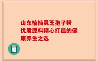 山东楠楠灵芝孢子粉 优质原料精心打造的健康养生之选