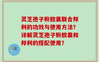 灵芝孢子粉胶囊联合邦利的功效与使用方法？详解灵芝孢子粉胶囊和邦利的搭配使用？