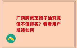 广药牌灵芝孢子油究竟值不值得买？看看用户反馈如何