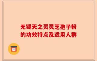 无锡天之灵灵芝孢子粉的功效特点及适用人群