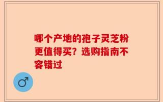 哪个产地的孢子灵芝粉更值得买？选购指南不容错过