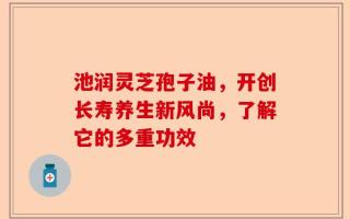 池润灵芝孢子油，开创长寿养生新风尚，了解它的多重功效