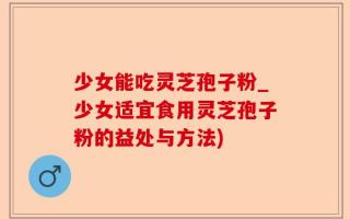 少女能吃灵芝孢子粉_少女适宜食用灵芝孢子粉的益处与方法)