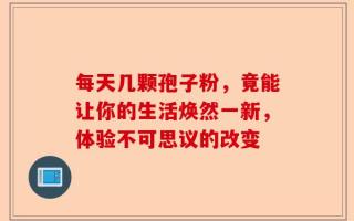 每天几颗孢子粉，竟能让你的生活焕然一新，体验不可思议的改变