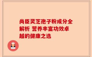尚臣灵芝孢子粉成分全解析 营养丰富功效卓越的健康之选