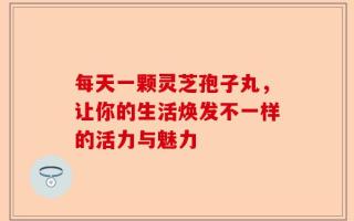 每天一颗灵芝孢子丸，让你的生活焕发不一样的活力与魅力