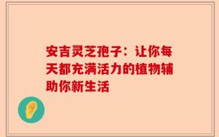 安吉灵芝孢子：让你每天都充满活力的植物辅助你新生活