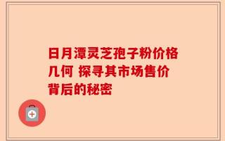日月潭灵芝孢子粉价格几何 探寻其市场售价背后的秘密