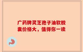 广药牌灵芝孢子油软胶囊价格大，值得你一读