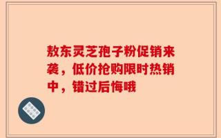 敖东灵芝孢子粉促销来袭，低价抢购限时热销中，错过后悔哦
