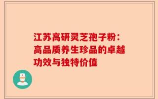 江苏高研灵芝孢子粉：高品质养生珍品的卓越功效与独特价值