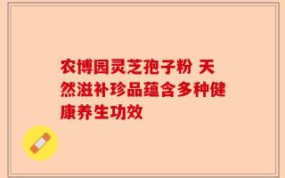 农博园灵芝孢子粉 天然滋补珍品蕴含多种健康养生功效