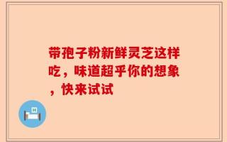 带孢子粉新鲜灵芝这样吃，味道超乎你的想象，快来试试