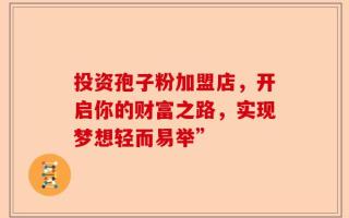 投资孢子粉加盟店，开启你的财富之路，实现梦想轻而易举”
