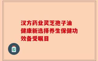 汉方药业灵芝孢子油 健康新选择养生保健功效备受瞩目