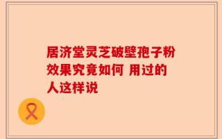 居济堂灵芝破壁孢子粉效果究竟如何 用过的人这样说