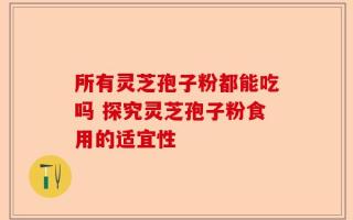 所有灵芝孢子粉都能吃吗 探究灵芝孢子粉食用的适宜性