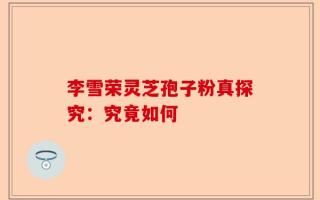 李雪荣灵芝孢子粉真探究：究竟如何