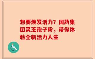 想要焕发活力？国药集团灵芝孢子粉，带你体验全新活力人生
