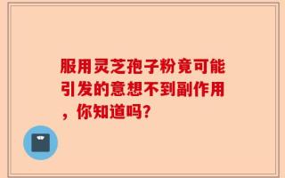 服用灵芝孢子粉竟可能引发的意想不到副作用，你知道吗？