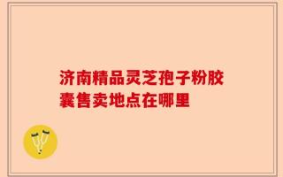济南精品灵芝孢子粉胶囊售卖地点在哪里