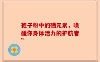 孢子粉中的硒元素，唤醒你身体活力的护航者”