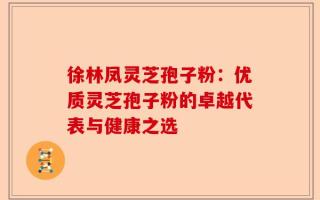徐林凤灵芝孢子粉：优质灵芝孢子粉的卓越代表与健康之选