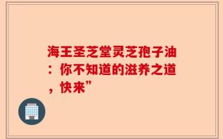 海王圣芝堂灵芝孢子油：你不知道的滋养之道，快来”