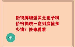格锐牌破壁灵芝孢子粉价格揭晓一盒到底值多少钱？快来看看