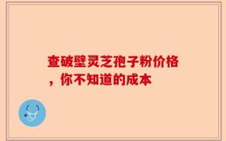 查破壁灵芝孢子粉价格，你不知道的成本